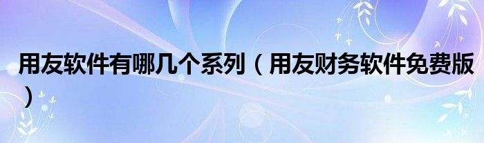 用友软件有哪几个系列（用友财务软件免费版）