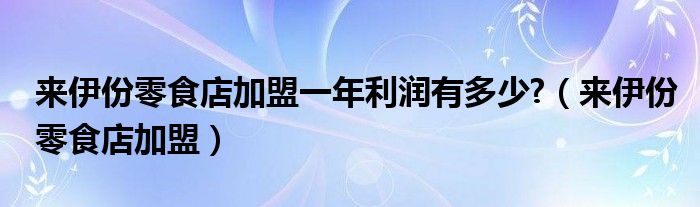 来伊份零食店加盟一年利润有多少?（来伊份零食店加盟）