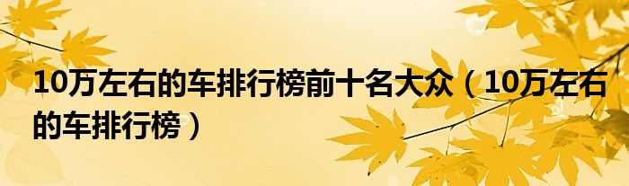 10万左右的车排行榜前十名大众（10万左右的车排行榜）