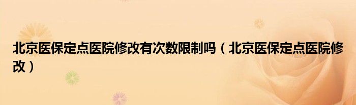 北京医保定点医院修改有次数限制吗（北京医保定点医院修改）