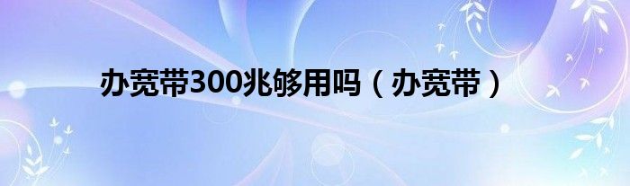 办宽带300兆够用吗（办宽带）