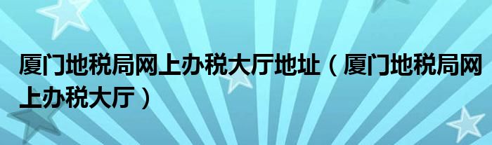 厦门地税局网上办税大厅地址（厦门地税局网上办税大厅）