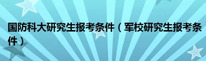 国防科大研究生报考条件（军校研究生报考条件）