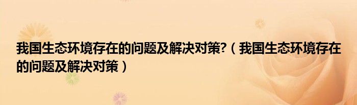 我国生态环境存在的问题及解决对策?（我国生态环境存在的问题及解决对策）