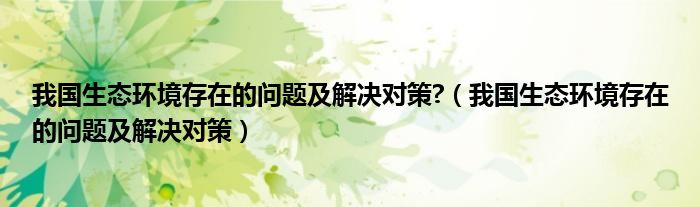 我国生态环境存在的问题及解决对策?（我国生态环境存在的问题及解决对策）