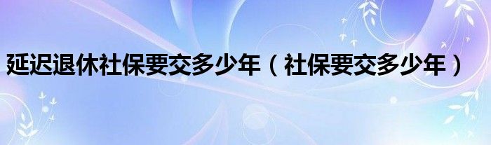 延迟退休社保要交多少年（社保要交多少年）