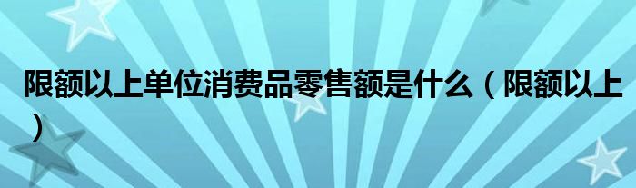 限额以上单位消费品零售额是什么（限额以上）