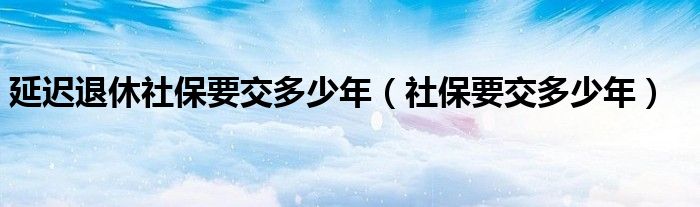 延迟退休社保要交多少年（社保要交多少年）