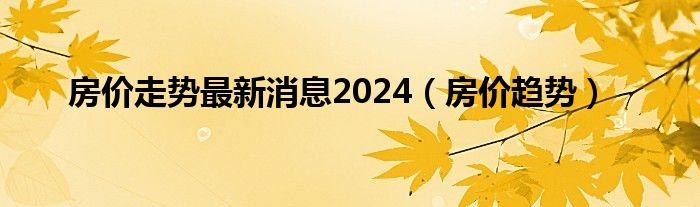 房价走势最新消息2024（房价趋势）