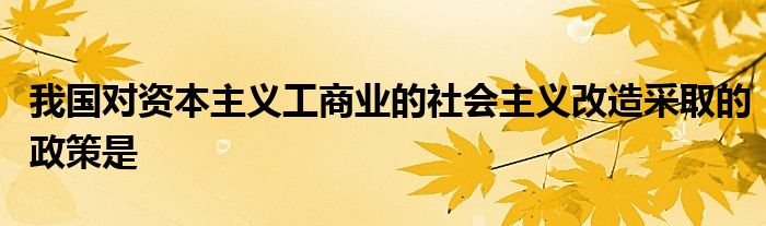 我国对资本主义工商业的社会主义改造采取的政策是