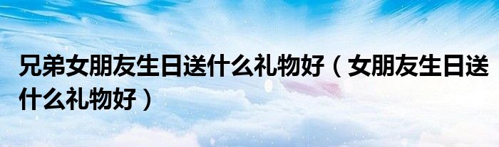 兄弟女朋友生日送什么礼物好（女朋友生日送什么礼物好）