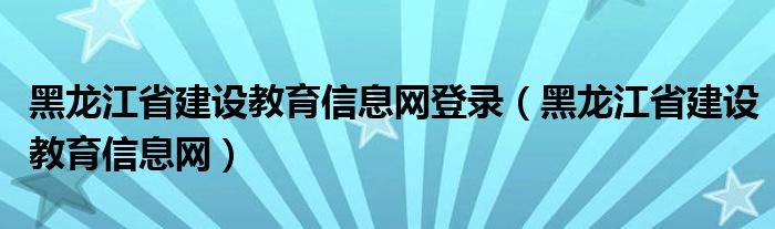 黑龙江省建设教育信息网登录（黑龙江省建设教育信息网）