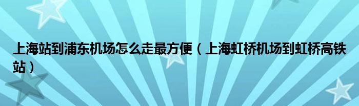 上海站到浦东机场怎么走最方便（上海虹桥机场到虹桥高铁站）