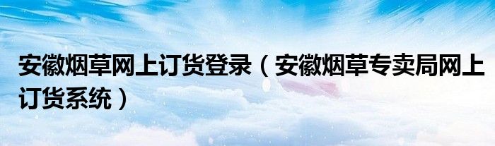 安徽烟草网上订货登录（安徽烟草专卖局网上订货系统）