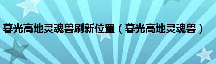 暮光高地灵魂兽刷新位置（暮光高地灵魂兽）