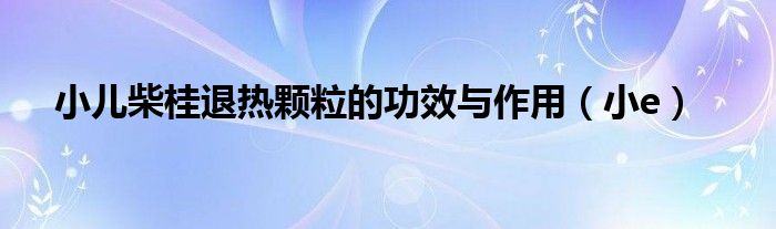 小儿柴桂退热颗粒的功效与作用（小e）