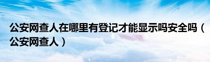 公安网查人在哪里有登记才能显示吗安全吗（公安网查人）