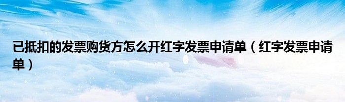 已抵扣的发票购货方怎么开红字发票申请单（红字发票申请单）