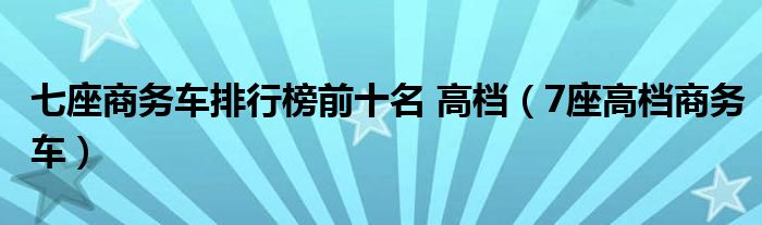 七座商务车排行榜前十名 高档（7座高档商务车）