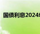 国债利息2024年国债利率多少（国债利息）