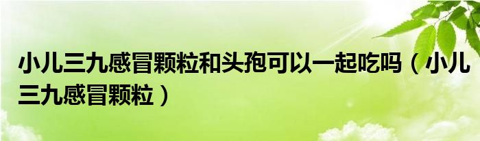 小儿三九感冒颗粒和头孢可以一起吃吗（小儿三九感冒颗粒）