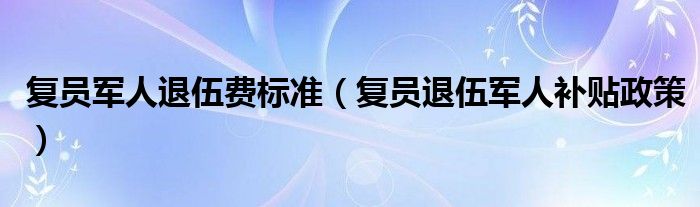 复员军人退伍费标准（复员退伍军人补贴政策）