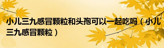 小儿三九感冒颗粒和头孢可以一起吃吗（小儿三九感冒颗粒）