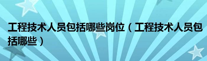 工程技术人员包括哪些岗位（工程技术人员包括哪些）