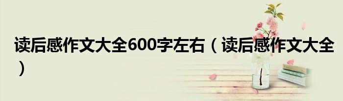 读后感作文大全600字左右（读后感作文大全）