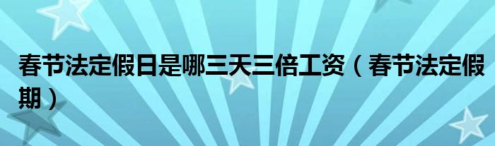 春节法定假日是哪三天三倍工资（春节法定假期）