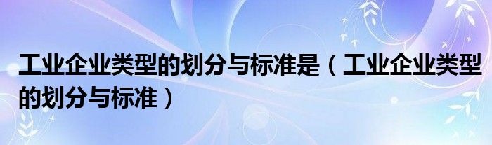 工业企业类型的划分与标准是（工业企业类型的划分与标准）