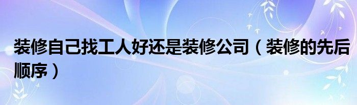 装修自己找工人好还是装修公司（装修的先后顺序）