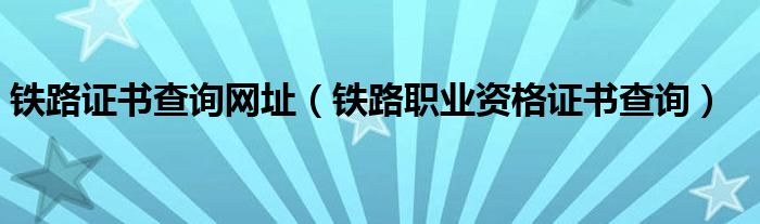 铁路证书查询网址（铁路职业资格证书查询）