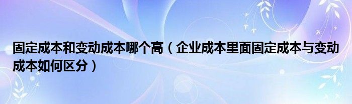 固定成本和变动成本哪个高（企业成本里面固定成本与变动成本如何区分）