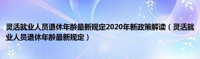 灵活就业人员退休年龄最新规定2020年新政策解读（灵活就业人员退休年龄最新规定）