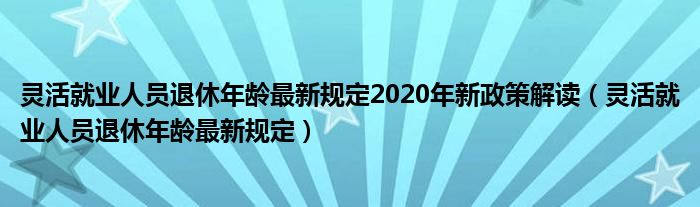 灵活就业人员退休年龄最新规定2020年新政策解读（灵活就业人员退休年龄最新规定）