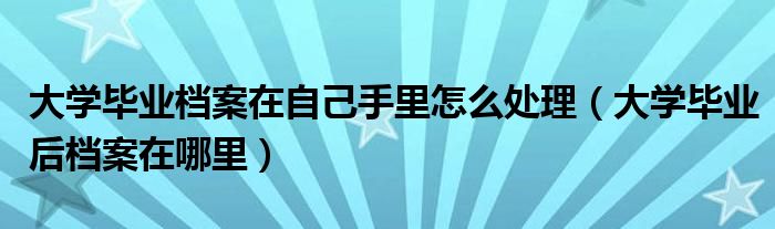 大学毕业档案在自己手里怎么处理（大学毕业后档案在哪里）