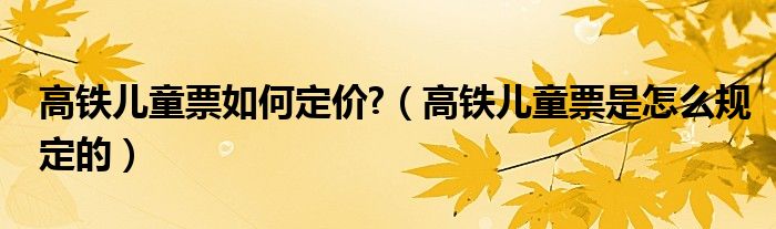 高铁儿童票如何定价?（高铁儿童票是怎么规定的）