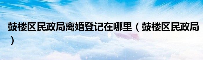 鼓楼区民政局离婚登记在哪里（鼓楼区民政局）