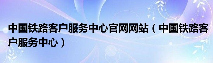 中国铁路客户服务中心官网网站（中国铁路客户服务中心）