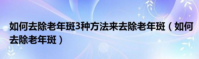 如何去除老年斑3种方法来去除老年斑（如何去除老年斑）