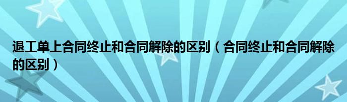 退工单上合同终止和合同解除的区别（合同终止和合同解除的区别）