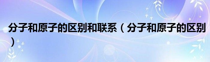 分子和原子的区别和联系（分子和原子的区别）