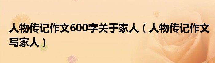 人物传记作文600字关于家人（人物传记作文写家人）