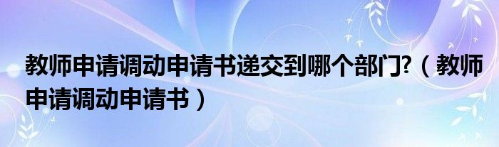 教师申请调动申请书递交到哪个部门?（教师申请调动申请书）