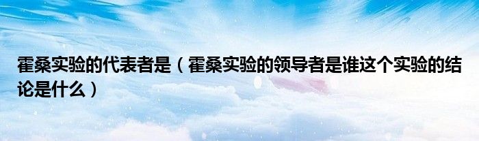 霍桑实验的代表者是（霍桑实验的领导者是谁这个实验的结论是什么）