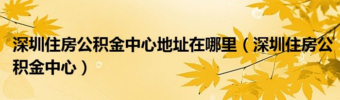 深圳住房公积金中心地址在哪里（深圳住房公积金中心）