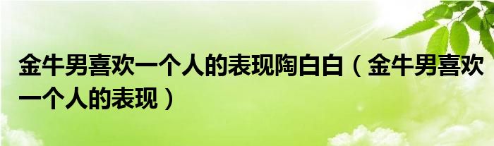 金牛男喜欢一个人的表现陶白白（金牛男喜欢一个人的表现）