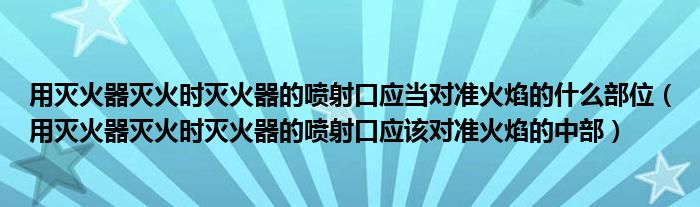 用灭火器灭火时灭火器的喷射口应当对准火焰的什么部位（用灭火器灭火时灭火器的喷射口应该对准火焰的中部）