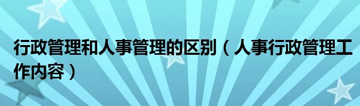 行政管理和人事管理的区别（人事行政管理工作内容）